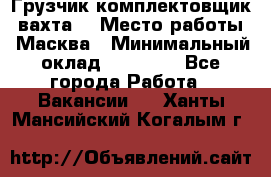 Грузчик-комплектовщик (вахта) › Место работы ­ Масква › Минимальный оклад ­ 45 000 - Все города Работа » Вакансии   . Ханты-Мансийский,Когалым г.